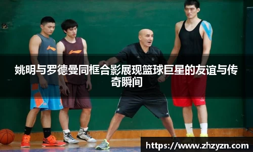 姚明与罗德曼同框合影展现篮球巨星的友谊与传奇瞬间